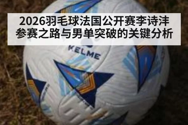 2026羽毛球法国公开赛李诗沣参赛之路与男单突破的关键分析