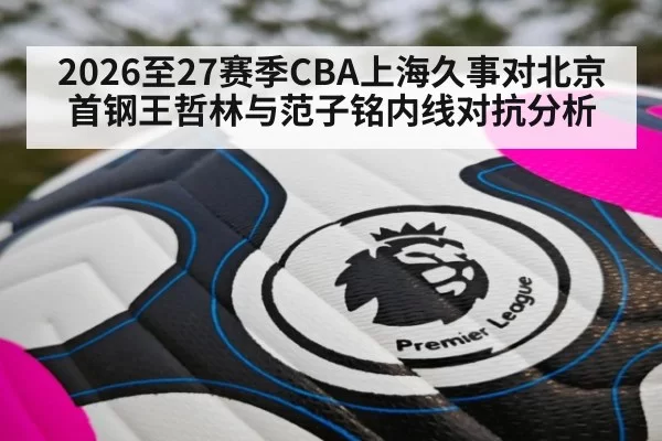 2026至27赛季CBA上海久事对北京首钢王哲林与范子铭内线对抗分析